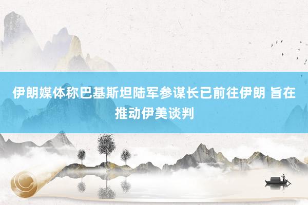 伊朗媒体称巴基斯坦陆军参谋长已前往伊朗 旨在推动伊美谈判