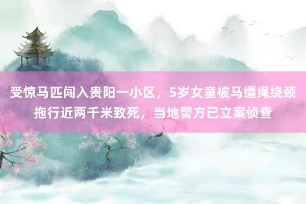 受惊马匹闯入贵阳一小区，5岁女童被马缰绳绕颈拖行近两千米致死，当地警方已立案侦查