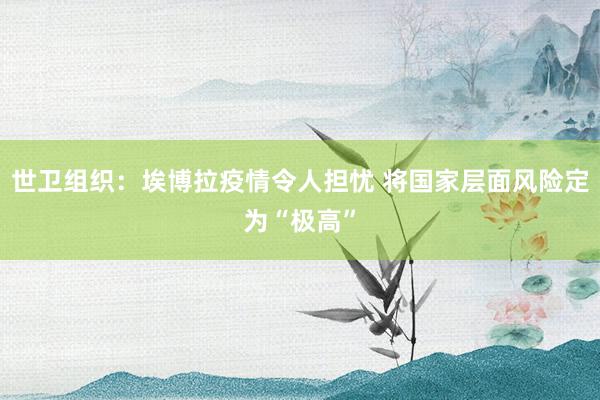 世卫组织：埃博拉疫情令人担忧 将国家层面风险定为“极高”