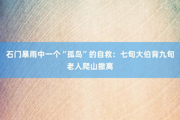石门暴雨中一个“孤岛”的自救：七旬大伯背九旬老人爬山撤离