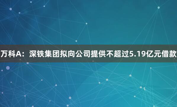 万科A：深铁集团拟向公司提供不超过5.19亿元借款