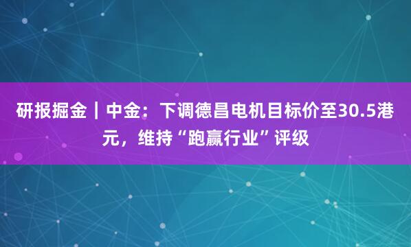 研报掘金｜中金：下调德昌电机目标价至30.5港元，维持“跑赢行业”评级