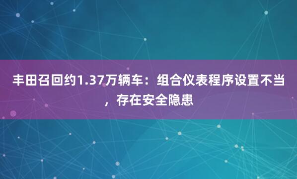 丰田召回约1.37万辆车：组合仪表程序设置不当，存在安全隐患