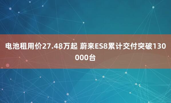 电池租用价27.48万起 蔚来ES8累计交付突破130000台