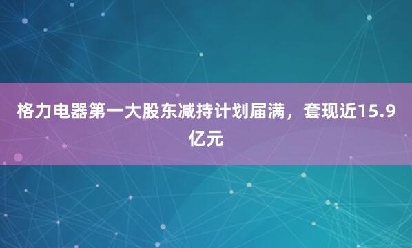 格力电器第一大股东减持计划届满，套现近15.9亿元