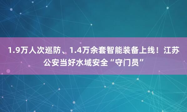 1.9万人次巡防、1.4万余套智能装备上线！江苏公安当好水域安全“守门员”