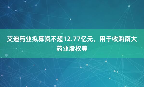 艾迪药业拟募资不超12.77亿元,用于收购南大药业股权等