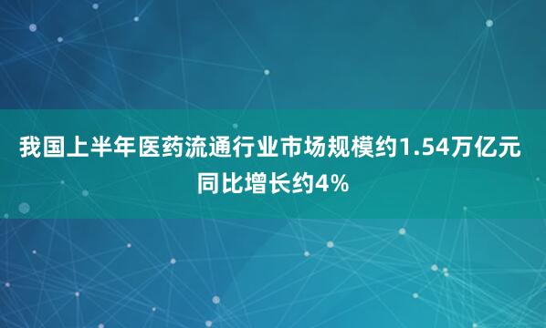 我国上半年医药流通行业市场规模约1.54万亿元 同比增长约4%
