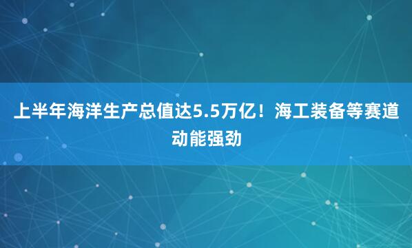 上半年海洋生产总值达5.5万亿！海工装备等赛道动能强劲