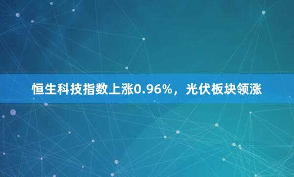 恒生科技指数上涨0.96%,光伏板块领涨