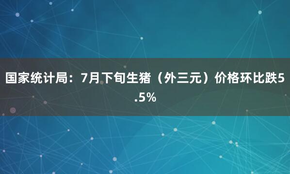 国家统计局：7月下旬生猪（外三元）价格环比跌5.5%