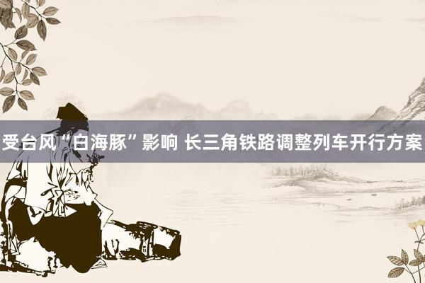 受台风“白海豚”影响 长三角铁路调整列车开行方案