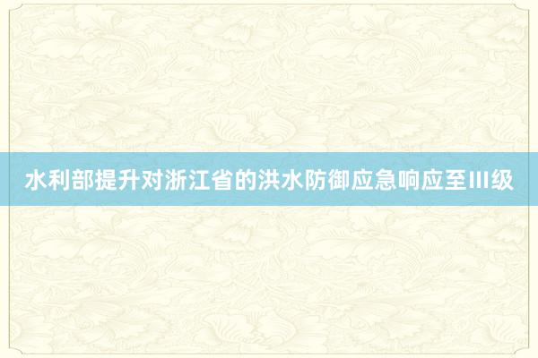 水利部提升对浙江省的洪水防御应急响应至Ⅲ级