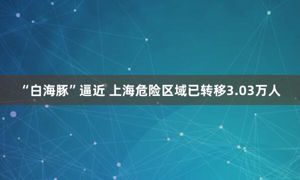 “白海豚”逼近 上海危险区域已转移3.03万人