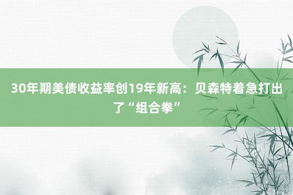 30年期美债收益率创19年新高：贝森特着急打出了“组合拳”
