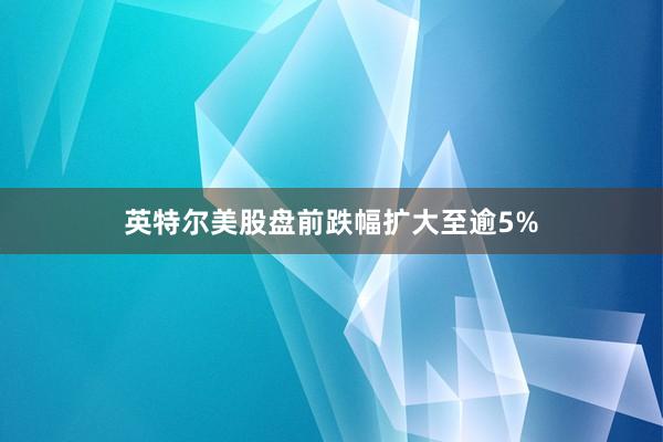 英特尔美股盘前跌幅扩大至逾5%
