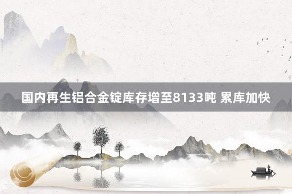 国内再生铝合金锭库存增至8133吨 累库加快