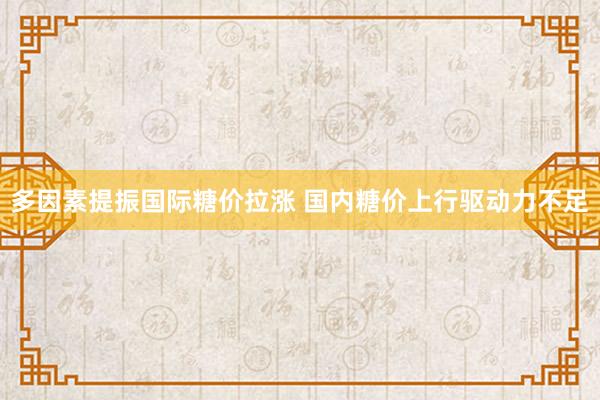 多因素提振国际糖价拉涨 国内糖价上行驱动力不足