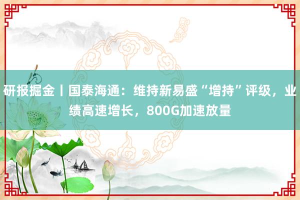 研报掘金丨国泰海通：维持新易盛“增持”评级，业绩高速增长，800G加速放量