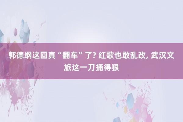 郭德纲这回真“翻车”了? 红歌也敢乱改, 武汉文旅这一刀捅得狠