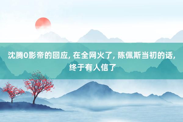 沈腾0影帝的回应, 在全网火了, 陈佩斯当初的话, 终于有人信了
