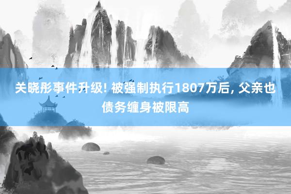 关晓彤事件升级! 被强制执行1807万后, 父亲也债务缠身被限高