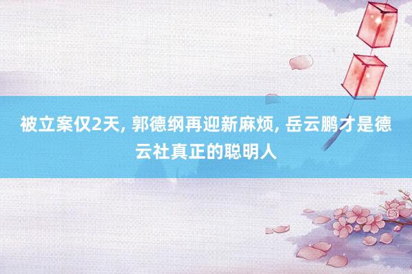 被立案仅2天, 郭德纲再迎新麻烦, 岳云鹏才是德云社真正的聪明人