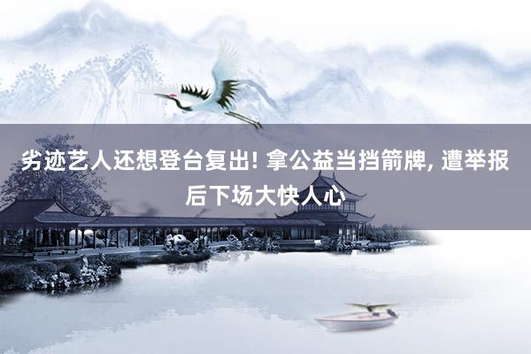 劣迹艺人还想登台复出! 拿公益当挡箭牌, 遭举报后下场大快人心