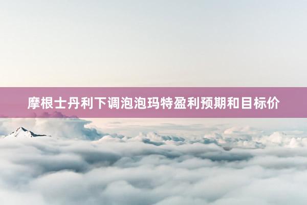 摩根士丹利下调泡泡玛特盈利预期和目标价