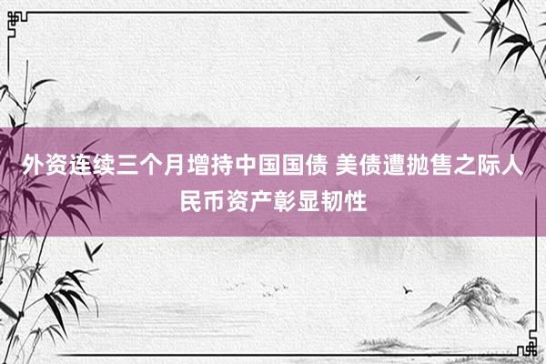外资连续三个月增持中国国债 美债遭抛售之际人民币资产彰显韧性