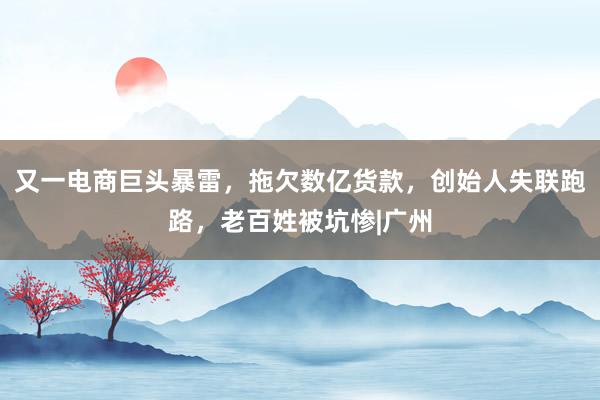又一电商巨头暴雷，拖欠数亿货款，创始人失联跑路，老百姓被坑惨|广州