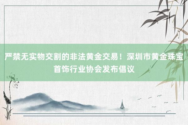 严禁无实物交割的非法黄金交易！深圳市黄金珠宝首饰行业协会发布倡议