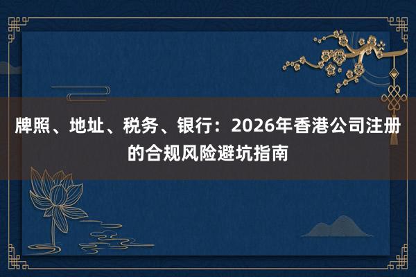 牌照、地址、税务、银行：2026年香港公司注册的合规风险避坑指南