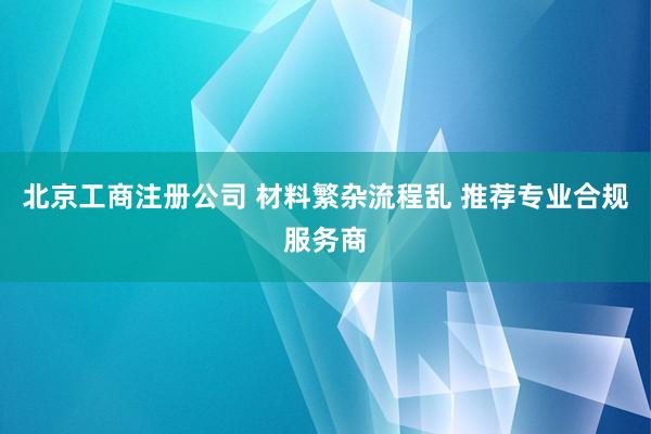 北京工商注册公司 材料繁杂流程乱 推荐专业合规服务商