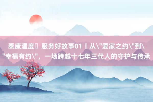 泰康温度▪服务好故事01丨从＂爱家之约＂到＂幸福有约＂，一场跨越十七年三代人的守护与传承