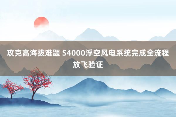 攻克高海拔难题 S4000浮空风电系统完成全流程放飞验证