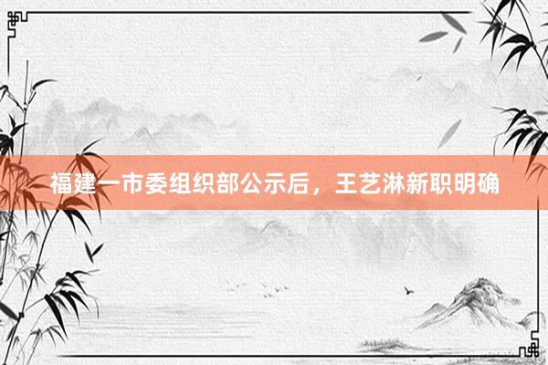 福建一市委组织部公示后，王艺淋新职明确