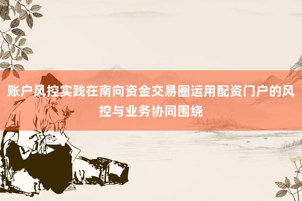 账户风控实践在南向资金交易圈运用配资门户的风控与业务协同围绕