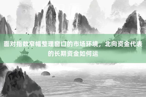 面对指数窄幅整理窗口的市场环境，北向资金代表的长期资金如何运