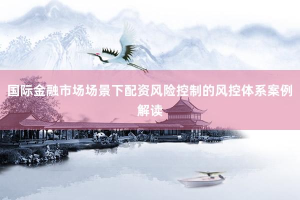 国际金融市场场景下配资风险控制的风控体系案例解读