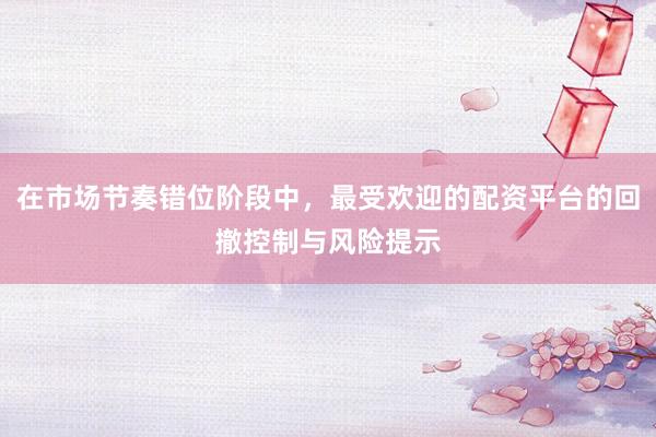 在市场节奏错位阶段中，最受欢迎的配资平台的回撤控制与风险提示