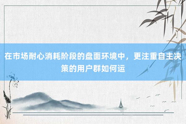 在市场耐心消耗阶段的盘面环境中，更注重自主决策的用户群如何运