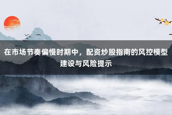 在市场节奏偏慢时期中，配资炒股指南的风控模型建设与风险提示