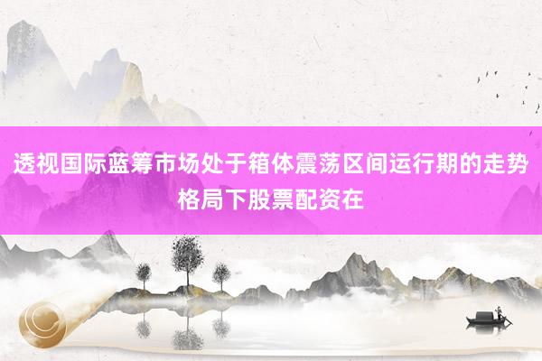 透视国际蓝筹市场处于箱体震荡区间运行期的走势格局下股票配资在