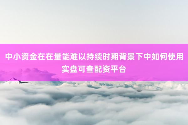 中小资金在在量能难以持续时期背景下中如何使用实盘可查配资平台