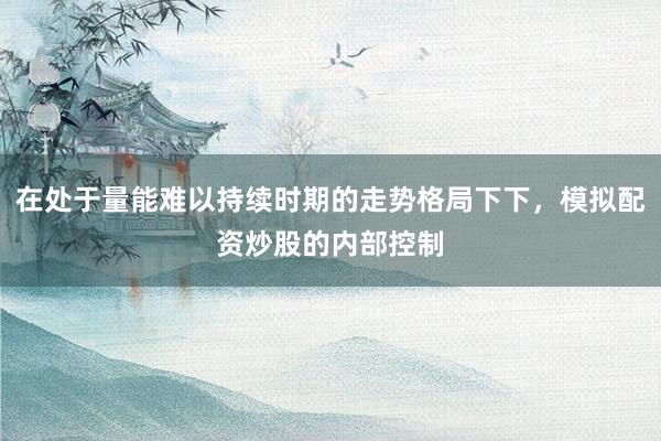 在处于量能难以持续时期的走势格局下下，模拟配资炒股的内部控制