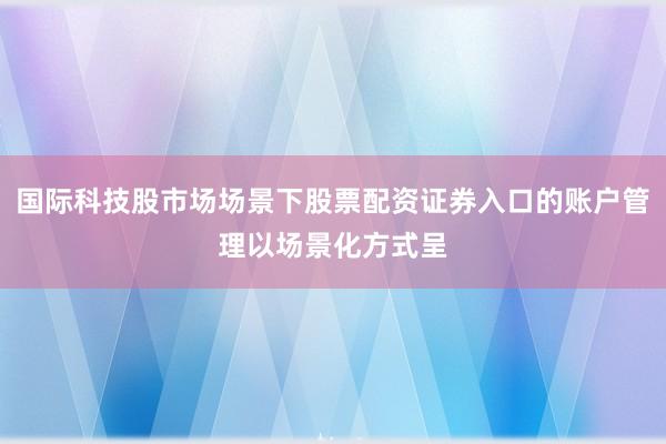 国际科技股市场场景下股票配资证券入口的账户管理以场景化方式呈