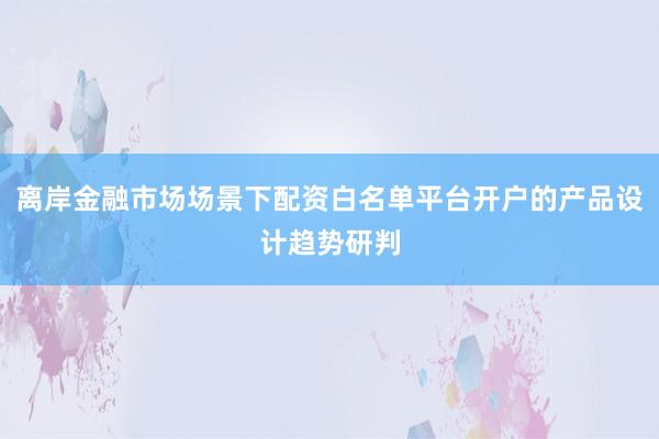 离岸金融市场场景下配资白名单平台开户的产品设计趋势研判