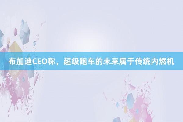 布加迪CEO称，超级跑车的未来属于传统内燃机