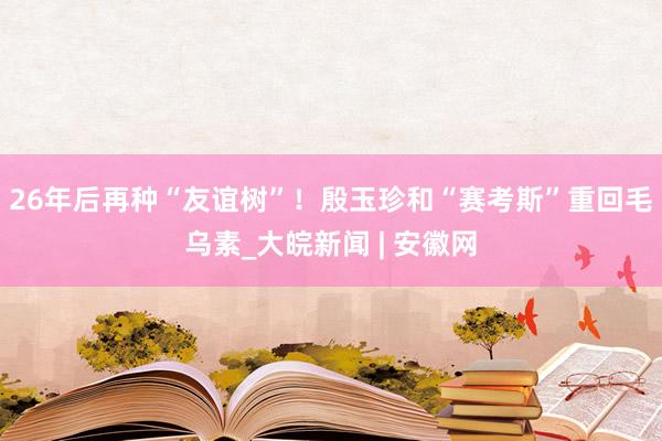 26年后再种“友谊树”！殷玉珍和“赛考斯”重回毛乌素_大皖新闻 | 安徽网